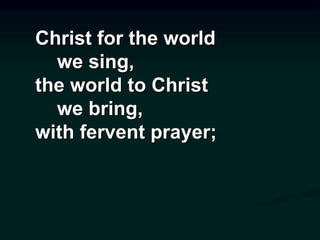 Christ for the world
we sing,
the world to Christ
we bring,
with fervent prayer;
 