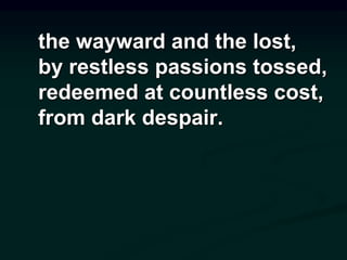 the wayward and the lost,
by restless passions tossed,
redeemed at countless cost,
from dark despair.
 