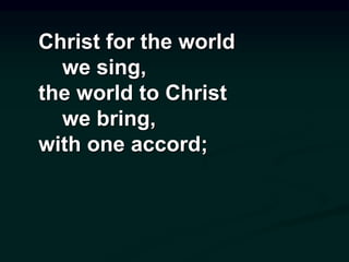 Christ for the world
we sing,
the world to Christ
we bring,
with one accord;
 