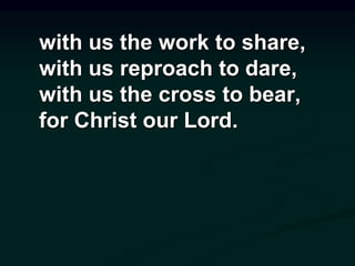 with us the work to share,
with us reproach to dare,
with us the cross to bear,
for Christ our Lord.
 
