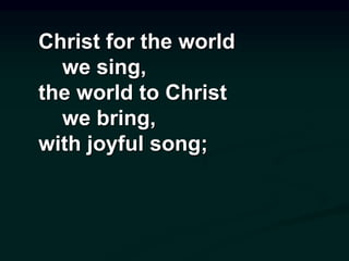Christ for the world
we sing,
the world to Christ
we bring,
with joyful song;
 