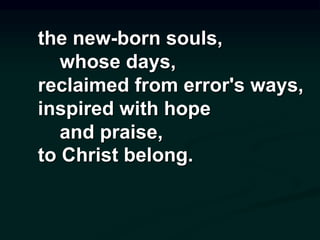 the new-born souls,
whose days,
reclaimed from error's ways,
inspired with hope
and praise,
to Christ belong.
 