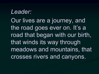 Leader:
Our lives are a journey, and
the road goes ever on. It’s a
road that began with our birth,
that winds its way through
meadows and mountains, that
crosses rivers and canyons.
 