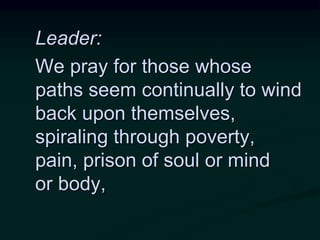 Leader:
We pray for those whose
paths seem continually to wind
back upon themselves,
spiraling through poverty,
pain, prison of soul or mind
or body,
 