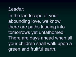 Leader:
In the landscape of your
abounding love, we know
there are paths leading into
tomorrows yet unfathomed.
There are days ahead when all
your children shall walk upon a
green and fruitful earth,
 