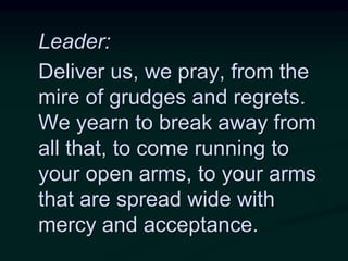 Leader:
Deliver us, we pray, from the
mire of grudges and regrets.
We yearn to break away from
all that, to come running to
your open arms, to your arms
that are spread wide with
mercy and acceptance.
 