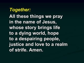 Together:
All these things we pray
in the name of Jesus,
whose story brings life
to a dying world, hope
to a despairing people,
justice and love to a realm
of strife. Amen.
 