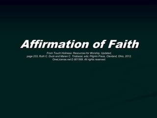 Affirmation of Faith
From Touch Holiness: Resources for Worship, Updated,
page 233, Ruth C. Duck and Maren C. Tirabassi, eds; Pilgrim Press, Clevland, Ohio, 2012.
OneLicense.net E-801569. All rights reserved.
 