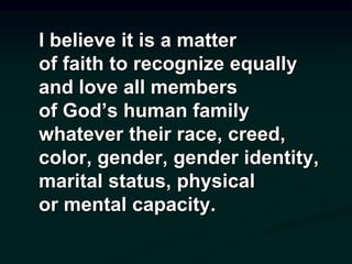 I believe it is a matter
of faith to recognize equally
and love all members
of God’s human family
whatever their race, creed,
color, gender, gender identity,
marital status, physical
or mental capacity.
 