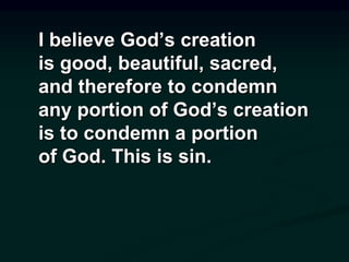 I believe God’s creation
is good, beautiful, sacred,
and therefore to condemn
any portion of God’s creation
is to condemn a portion
of God. This is sin.
 
