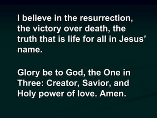 I believe in the resurrection,
the victory over death, the
truth that is life for all in Jesus’
name.
Glory be to God, the One in
Three: Creator, Savior, and
Holy power of love. Amen.
 