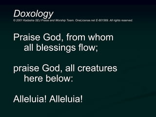 Doxology© 2001 Kadasha SEJ Praise and Worship Team. OneLicense.net E-801569. All rights reserved.
Praise God, from whom
all blessings flow;
praise God, all creatures
here below:
Alleluia! Alleluia!
 