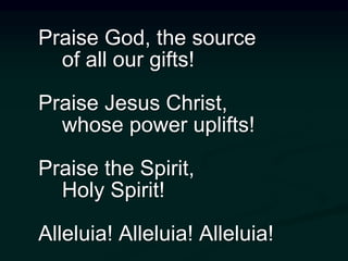 Praise God, the source
of all our gifts!
Praise Jesus Christ,
whose power uplifts!
Praise the Spirit,
Holy Spirit!
Alleluia! Alleluia! Alleluia!
 
