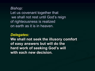 Bishop:
Let us covenant together that
we shall not rest until God’s reign
of righteousness is realized
on earth as it is in heaven.
Delegates:
We shall not seek the illusory comfort
of easy answers but will do the
hard work of seeking God’s will
with each new decision.
 