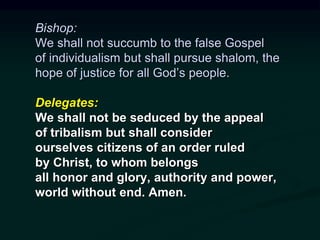 Bishop:
We shall not succumb to the false Gospel
of individualism but shall pursue shalom, the
hope of justice for all God’s people.
Delegates:
We shall not be seduced by the appeal
of tribalism but shall consider
ourselves citizens of an order ruled
by Christ, to whom belongs
all honor and glory, authority and power,
world without end. Amen.
 