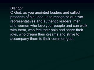 Bishop:
O God, as you anointed leaders and called
prophets of old, lead us to recognize our true
representatives and authentic leaders: men
and women who love your people and can walk
with them, who feel their pain and share their
joys, who dream their dreams and strive to
accompany them to their common goal.
 