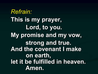 Refrain:
This is my prayer,
Lord, to you.
My promise and my vow,
strong and true.
And the covenant I make
on earth,
let it be fulfilled in heaven.
Amen.
 