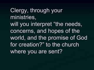 Clergy, through your
ministries,
will you interpret “the needs,
concerns, and hopes of the
world, and the promise of God
for creation?” to the church
where you are sent?
 