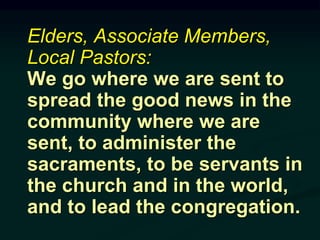 Elders, Associate Members,
Local Pastors:
We go where we are sent to
spread the good news in the
community where we are
sent, to administer the
sacraments, to be servants in
the church and in the world,
and to lead the congregation.
 