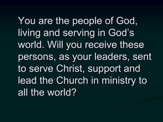 You are the people of God,
living and serving in God’s
world. Will you receive these
persons, as your leaders, sent
to serve Christ, support and
lead the Church in ministry to
all the world?
 