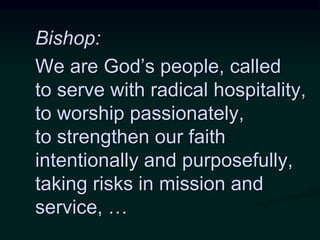 Bishop:
We are God’s people, called
to serve with radical hospitality,
to worship passionately,
to strengthen our faith
intentionally and purposefully,
taking risks in mission and
service, …
 