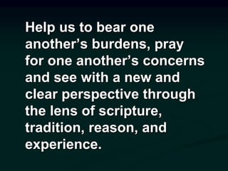 Help us to bear one
another’s burdens, pray
for one another’s concerns
and see with a new and
clear perspective through
the lens of scripture,
tradition, reason, and
experience.
 