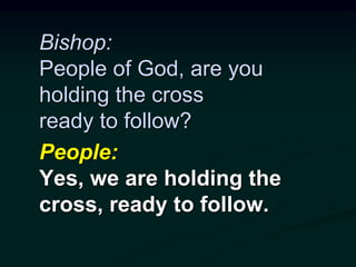 Bishop:
People of God, are you
holding the cross
ready to follow?
People:
Yes, we are holding the
cross, ready to follow.
 