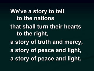 We've a story to tell
to the nations
that shall turn their hearts
to the right,
a story of truth and mercy,
a story of peace and light,
a story of peace and light.
 
