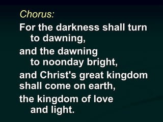 Chorus:
For the darkness shall turn
to dawning,
and the dawning
to noonday bright,
and Christ's great kingdom
shall come on earth,
the kingdom of love
and light.
 