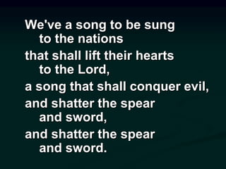 We've a song to be sung
to the nations
that shall lift their hearts
to the Lord,
a song that shall conquer evil,
and shatter the spear
and sword,
and shatter the spear
and sword.
 