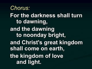 Chorus:
For the darkness shall turn
to dawning,
and the dawning
to noonday bright,
and Christ's great kingdom
shall come on earth,
the kingdom of love
and light.
 