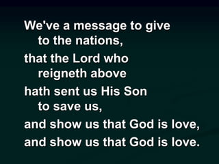 We've a message to give
to the nations,
that the Lord who
reigneth above
hath sent us His Son
to save us,
and show us that God is love,
and show us that God is love.
 