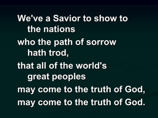 We've a Savior to show to
the nations
who the path of sorrow
hath trod,
that all of the world's
great peoples
may come to the truth of God,
may come to the truth of God.
 