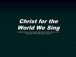 Christ for the
World We Sing
UMH 568. Words: Samuel Wolcott, 1869; Music: Felice de Giardini, 1769
OneLicense.net E-801569. All rights reserved.
 