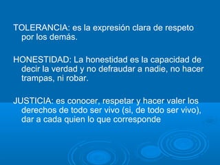 TOLERANCIA: es la expresión clara de respeto
por los demás.
HONESTIDAD: La honestidad es la capacidad de
decir la verdad y no defraudar a nadie, no hacer
trampas, ni robar.
JUSTICIA: es conocer, respetar y hacer valer los
derechos de todo ser vivo (si, de todo ser vivo),
dar a cada quien lo que corresponde
 