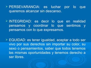  PERSEVARANCIA: es luchar por lo que
queremos alcanzar sin descanso.
 INTEGRIDAD: es decir lo que en realidad
pensamos y coordinar lo que sentimos y
pensamos con lo que expresamos.
 EQUIDAD: es tener igualdad, aceptar a todo ser
vivo por sus derechos sin importar su color, su
sexo o pensamientos, saber que todos tenemos
las mismas oportunidades y tenemos derecho a
ser libres.
 