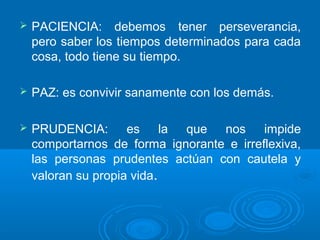  PACIENCIA: debemos tener perseverancia,
pero saber los tiempos determinados para cada
cosa, todo tiene su tiempo.
 PAZ: es convivir sanamente con los demás.
 PRUDENCIA: es la que nos impide
comportarnos de forma ignorante e irreflexiva,
las personas prudentes actúan con cautela y
valoran su propia vida.
 