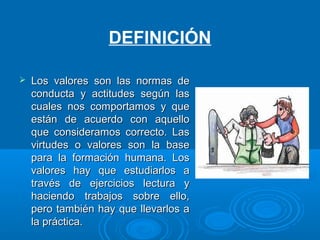  Los valores son las normas deLos valores son las normas de
conducta y actitudes según lasconducta y actitudes según las
cuales nos comportamos y quecuales nos comportamos y que
están de acuerdo con aquelloestán de acuerdo con aquello
que consideramos correcto. Lasque consideramos correcto. Las
virtudes o valores son la basevirtudes o valores son la base
para la formación humana. Lospara la formación humana. Los
valores hay que estudiarlos avalores hay que estudiarlos a
través de ejercicios lectura ytravés de ejercicios lectura y
haciendo trabajos sobre ello,haciendo trabajos sobre ello,
pero también hay que llevarlos apero también hay que llevarlos a
la práctica.la práctica.
DEFINICIÓN
 