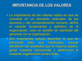 IMPORTANCIA DE LOS VALORESIMPORTANCIA DE LOS VALORES
 La importancia de los valores radica en que seLa importancia de los valores radica en que se
convierte en un elemento motivador de lasconvierte en un elemento motivador de las
acciones y del comportamiento humano, defineacciones y del comportamiento humano, define
el carácter fundamental y definitivo de lael carácter fundamental y definitivo de la
organización, crea un sentido de identidad delorganización, crea un sentido de identidad del
personal con la organización.personal con la organización.
 Son importantes porque describen lo que esSon importantes porque describen lo que es
primordial para sus implicados, porqueprimordial para sus implicados, porque
identifican los resultados que la mayoría espera,identifican los resultados que la mayoría espera,
guían nuestras actuaciones y determinan siguían nuestras actuaciones y determinan si
nuestras organización tendrá éxitonuestras organización tendrá éxito..
 