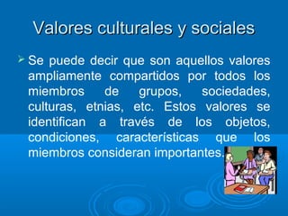 Valores culturales y socialesValores culturales y sociales
 Se puede decir que son aquellos valores
ampliamente compartidos por todos los
miembros de grupos, sociedades,
culturas, etnias, etc. Estos valores se
identifican a través de los objetos,
condiciones, características que los
miembros consideran importantes.
 