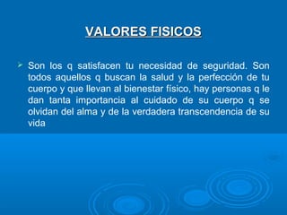 VALORES FISICOSVALORES FISICOS
 Son los q satisfacen tu necesidad de seguridad. Son
todos aquellos q buscan la salud y la perfección de tu
cuerpo y que llevan al bienestar físico, hay personas q le
dan tanta importancia al cuidado de su cuerpo q se
olvidan del alma y de la verdadera transcendencia de su
vida
 