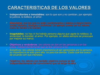 CARACTERISTICAS DE LOS VALORESCARACTERISTICAS DE LOS VALORES
 Independientes e inmutables:Independientes e inmutables: son lo que son y no cambian, por ejemplo:son lo que son y no cambian, por ejemplo:
la justicia, la belleza, el amor.la justicia, la belleza, el amor.
 Absolutos:Absolutos: son los que no están condicionados o atados a ningún hechoson los que no están condicionados o atados a ningún hecho
social, histórico, biológico o individual. Un ejemplo puede ser los valoressocial, histórico, biológico o individual. Un ejemplo puede ser los valores
como la verdad o la bondad.como la verdad o la bondad.
 Inagotables:Inagotables: no hay ni ha habido persona alguna que agote la nobleza, lano hay ni ha habido persona alguna que agote la nobleza, la
sinceridad, la bondad, el amor. Por ejemplo, un atleta siempre se preocupasinceridad, la bondad, el amor. Por ejemplo, un atleta siempre se preocupa
por mejorar su marca.por mejorar su marca.
 Objetivos y verdaderosObjetivos y verdaderos: los valores se dan en las personas o en las: los valores se dan en las personas o en las
cosas, independientemente que se les conozca o no.cosas, independientemente que se les conozca o no.
 Subjetivos: los valores tienen importancia al ser apreciados por la persona,Subjetivos: los valores tienen importancia al ser apreciados por la persona,
su importancia es sólo para ella, no para los demás. Cada cual los buscasu importancia es sólo para ella, no para los demás. Cada cual los busca
de acuerdo con sus intereses.de acuerdo con sus intereses.
 Objetivos: los valores son también objetivos porque se danObjetivos: los valores son también objetivos porque se dan
independientemente del conocimiento que se tenga de ellosindependientemente del conocimiento que se tenga de ellos..
 