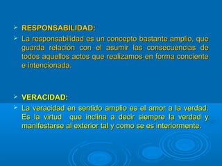  RESPONSABILIDAD:RESPONSABILIDAD:
 La responsabilidad es un concepto bastante amplio, queLa responsabilidad es un concepto bastante amplio, que
guarda relación con el asumir las consecuencias deguarda relación con el asumir las consecuencias de
todos aquellos actos que realizamos en forma concientetodos aquellos actos que realizamos en forma conciente
e intencionada.e intencionada.
 VERACIDAD:VERACIDAD:
 La veracidad en sentido amplio es el amor a la verdad.La veracidad en sentido amplio es el amor a la verdad.
Es la virtud que inclina a decir siempre la verdad yEs la virtud que inclina a decir siempre la verdad y
manifestarse al exterior tal y como se es interiormente.manifestarse al exterior tal y como se es interiormente.
 