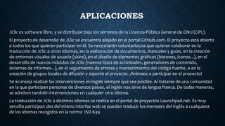 APLICACIONES
JClic es software libre, y se distribuye bajo los términos de la Licencia Pública General de GNU (GPL).
El proyecto de desarrollo de JClic se encuentra alojado en el portal GitHub.com. El proyecto está abierto
a todos los que quieran participar en él. Se necesitarán voluntarios/as que quieran colaborar en la
traducción de JClic a otros idiomas, en la elaboración de documentos, manuales y guías, en la creación
de entornos visuales de usuario (skins), en el diseño de elementos gráficos (botones, iconos...), en el
desarrollo de nuevos módulos de JClic (nuevos tipos de actividades, generadores de contenido,
sistemas de informes...), en el seguimiento de errores y mantenimiento del código fuente, o en la
creación de grupos locales de difusión y soporte al proyecto. ¡Animaos a participar en el proyecto!
Se aconseja realizar las intervenciones en inglés siempre que sea posible. Al tratarse de una comunidad
en la que participan personas de diversos países, el inglés nos sirve de lengua franca. De todas maneras,
se admiten también intervenciones en cualquier otro idioma.
La traducción de JClic a distintos idiomas se realiza en el portal de proyectos Launchpad.net. Es muy
sencillo participar: des del mismo interfaz web se pueden traducir los mensajes del inglés a cualquiera
de los idiomas recogidos en la norma ISO-639
 