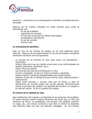 persona”, y concluye que la contracepción contradice la verdad del amor
conyugal.
Algunos de los medios utilizados en estos tiempos para evitar la
procreación son:
- El uso de la píldora.
- Ligamento de trompas.
- El nort plan (inyección de efecto prolongado).
- El dispositivo intrauterino.
- El uso del condón.
- Muchos más.
La manipulación genética
Este es otro de los frentes de ataque en los que debemos poner
atención. Algunos de los experimentos en los que se trabaja manejando
embriones humanos son los siguientes:
- La división de un embrión en dos, para hacer una gemelación -
(clonación).
- Utilizar fetos para que sus tejidos sirvan para curar enfermedades de
adultos (Parkinson, Alzheimer, etc.).
- Hacer niños por diseño.
- Las diversas técnicas de la fertilización in vitro.
- El útero subrogado, es decir la matriz prestada o alquilada.
- Utilizar negros o personas discapacitadas para experimentos.
- Aislando el gen de la inteligencia para formar razas sobrehumanas o
subhumanas.
- Todas estas técnicas y muchas más que se llevan a cabo en
laboratorios de muchos países del mundo atentan definitivamente
contra el principio del respeto a la dignidad del hombre y el respeto a
la vida del mismo. El fin no justifica los medios.
El criterio de la calidad de vida
Aquí hablaremos del respeto a la dignidad de las personas minusválidas.
En estos tiempos existen todavía personas que creen que un niño con
síndrome de Down, un parapléjico, una persona con parálisis cerebral,
un ciego, etc., son menos humanos y que ellos no tienen los derechos
que tenemos todos los que nos decimos normales. En una familia,
10
 