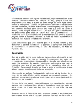 cuando nace un bebé con alguna discapacidad, la primera reacción es de
rechazo (afortunadamente no siempre es así), porque nadie nos
preparamos para eso; el sueño de toda pareja es tener hijos sanos,
fuertes e inteligentes. Cuando sus perspectivas cambian se decepcionan
y hasta horrorizan, muchos matrimonios se desintegran; pero ¿quiénes
nos creemos nosotros para calificar una vida que Dios ha traído al
mundo, como indigna de ser vivida? ¿Por qué en lugar de rechazarlos,
no procuramos para ellos un futuro más fácil y prometedor? Si
realmente todos cumpliéramos con el mandamiento de amar a nuestro
prójimo como a nosotros mismos, la vida de estas extraordinarias
personas y de nuestra sociedad sería diferente.
Otras situaciones que vive nuestro país y el mundo entero y que
demeritan la calidad de vida son: la pobreza, la corrupción, el hambre,
la desnutrición, el alcoholismo, la falta de educación, la falta de
vivienda, etc.
Conclusión
Dios da la vida, por lo tanto todo ser humano tiene el derecho a vivir
una vida digna. La vida es sagrada íntegramente, en todas sus
circunstancias imaginables e inimaginables. Su valor sagrado alcanza a
todos los aspectos de nuestra existencia, quienquiera que sea, o
cualquiera que sea el que participe de la maravillosa obra de la
Creación. Tenemos el derecho de llevar a cabo la misión para la que
fuimos creados y nadie puede tratar de impedirlo.
“Hoy en día los valores fundamentales del amor, de la familia, de la
vida, de los más débiles, están sufriendo un tremendo ataque. No
podemos quedarnos cruzados de brazos, pues seríamos culpables de su
destrucción por omisión”.
Del don de la vida somos responsables cada uno en particular, pues no
hay don más grande que éste. Al ser el don del que dependen todos los
otros dones, es el que más hay que cuidar, el que más hay que
proteger.
Sepamos servir al Dios de la vida, sepamos romper la esclavitud con
que a veces se nos ata el corazón, sepamos descubrir en la familia el
11
 