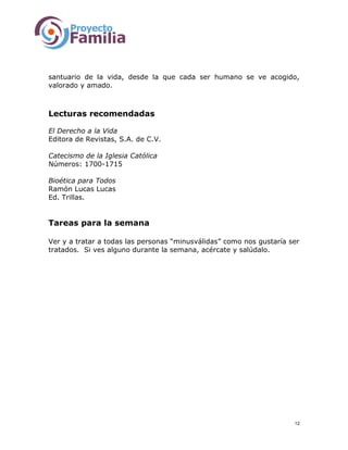 santuario de la vida, desde la que cada ser humano se ve acogido,
valorado y amado.
Lecturas recomendadas
El Derecho a la Vida
Editora de Revistas, S.A. de C.V.
Catecismo de la Iglesia Católica
Números: 1700-1715
Bioética para Todos
Ramón Lucas Lucas
Ed. Trillas.
Tareas para la semana
Ver y a tratar a todas las personas “minusválidas” como nos gustaría ser
tratados. Si ves alguno durante la semana, acércate y salúdalo.
12
 