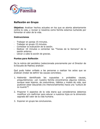 Reflexión en Grupo
Objetivo: Analizar hechos actuales en los que se atenta abiertamente
contra la vida, y revisar si nosotros como familia estamos luchando por
fomentar el valor de la vida.
Instrucciones
- Trabajar en pareja 15 minutos.
- Trabajar en grupo 15 minutos.
- Contestar la evaluación de la sesión.
- Dedicar 10 minutos a comentar las “Tareas de la Semana” de la
sesión anterior.
- Llevar a cabo la acción de gracias.
Puntos para Reflexión
De la noticia del periódico (seleccionada previamente por el Director de
la Escuela de Padres) analizar:
Qué pudo haber orillado a las personas a realizar los actos que se
analizan (tratar de definir las causas concretas).
1. Habiendo identificado las supuestas o probables causas,
preguntémonos: ¿en nuestra familia encontramos algunos indicios,
aunque sean lejanos, de costumbres, hábitos y modos de vida, que
pudieran estar educando (no intencionalmente) hacia una “cultura de
la muerte”?
2. Proponer 5 aspectos de la vida diaria que consideramos debemos
modificar y/o reafirmar para educar a nuestros hijos en la dimensión
sagrada del valor de la vida humana.
3. Exponer en grupo las conclusiones.
13
 