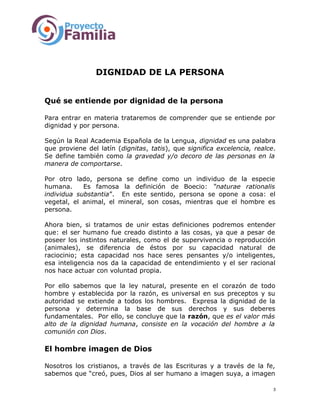 DIGNIDAD DE LA PERSONA
Qué se entiende por dignidad de la persona
Para entrar en materia trataremos de comprender que se entiende por
dignidad y por persona.
Según la Real Academia Española de la Lengua, dignidad es una palabra
que proviene del latín (dignitas, tatis), que significa excelencia, realce.
Se define también como la gravedad y/o decoro de las personas en la
manera de comportarse.
Por otro lado, persona se define como un individuo de la especie
humana. Es famosa la definición de Boecio: “naturae rationalis
individua substantia”. En este sentido, persona se opone a cosa: el
vegetal, el animal, el mineral, son cosas, mientras que el hombre es
persona.
Ahora bien, si tratamos de unir estas definiciones podremos entender
que: el ser humano fue creado distinto a las cosas, ya que a pesar de
poseer los instintos naturales, como el de supervivencia o reproducción
(animales), se diferencia de éstos por su capacidad natural de
raciocinio; esta capacidad nos hace seres pensantes y/o inteligentes,
esa inteligencia nos da la capacidad de entendimiento y el ser racional
nos hace actuar con voluntad propia.
Por ello sabemos que la ley natural, presente en el corazón de todo
hombre y establecida por la razón, es universal en sus preceptos y su
autoridad se extiende a todos los hombres. Expresa la dignidad de la
persona y determina la base de sus derechos y sus deberes
fundamentales. Por ello, se concluye que la razón, que es el valor más
alto de la dignidad humana, consiste en la vocación del hombre a la
comunión con Dios.
El hombre imagen de Dios
Nosotros los cristianos, a través de las Escrituras y a través de la fe,
sabemos que “creó, pues, Dios al ser humano a imagen suya, a imagen
3
 