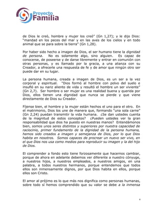 de Dios le creó, hombre y mujer los creó” (Gn 1,27); y le dijo Dios:
“mandad en los peces del mar y en las aves de los cielos y en todo
animal que se para sobre la tierra” (Gn 1,28).
Por haber sido hecho a imagen de Dios, el ser humano tiene la dignidad
de persona. No es solamente algo, sino alguien. Es capaz de
conocerse, de poseerse y de darse libremente y entrar en comunión con
otras personas, y es llamado por la gracia, a una alianza con su
Creador, a ofrecerle una respuesta de fe y de amor que ningún otro ser
puede dar en su lugar.
La persona humana, creada a imagen de Dios, es un ser a la vez
corporal y espiritual. “Dios formó al hombre con polvo del suelo e
insufló en su nariz aliento de vida y resultó el hombre un ser viviente”
(Gn 2,7). Ser hombre o ser mujer es una realidad buena y querida por
Dios, ellos tienen una dignidad que nunca se pierde y que viene
directamente de Dios su Creador.
Fíjense bien, el hombre y la mujer están hechos el uno para el otro. En
el matrimonio, Dios los une de manera que, formando “una sola carne”
(Gn 2,24) puedan transmitir la vida humana. ¿Se dan ustedes cuenta
de la magnitud de estos conceptos? ¿Pueden ustedes ver la gran
responsabilidad que dios ha puesto en nuestras manos? Entendámonos
bien, somos unos seres distintos y superiores por nuestra capacidad de
raciocinio, primer fundamento de la dignidad de la persona humana,
hemos sido creados a imagen y semejanza de Dios, por lo que Dios
habita en nosotros. Somos capaces de procrear un nuevo ser vivo, en
el que Dios nos usa como medios para reproducir su imagen y la del hijo
de Dios.
El comprender a fondo esto tiene forzosamente que hacernos cambiar,
porque de ahora en adelante debemos ver diferente a nuestro cónyuge,
a nuestros hijos, a nuestros empleados, a nuestros amigos, en una
palabra, a todos nuestros hermanos, porque entendemos que todos
ellos son inmensamente dignos, por que Dios habita en ellos, porque
ellos son Cristo.
El amor al prójimo es lo que más nos dignifica como personas humanas,
sobre todo sí hemos comprendido que su valor se debe a la inmensa
4
 